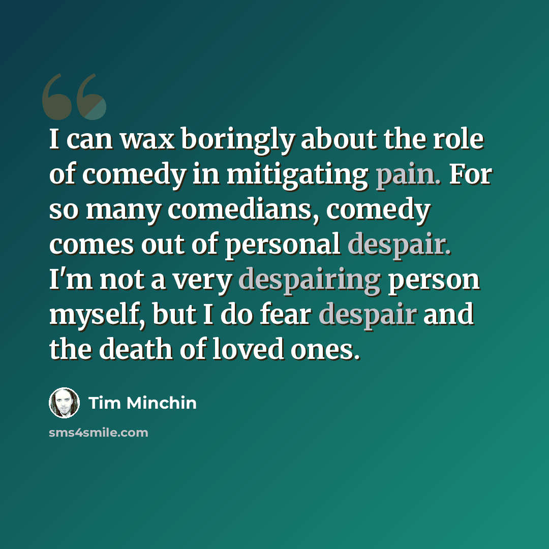 “I can wax boringly about the role of comedy in mitigating pain. For so many comedians, comedy comes out of personal despair. I'm not a very despairing person myself, but I do fear despair and the death of loved ones.” quote by Tim Minchin