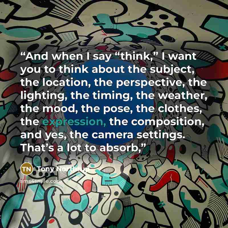 “And when I say “think,” I want you to think about the subject, the location, the perspective, the lighting, the timing, the weather, the mood, the pose, the clothes, the expression, the composition, and yes, the camera settings. That’s a lot to absorb,” quote by Tony Northrup