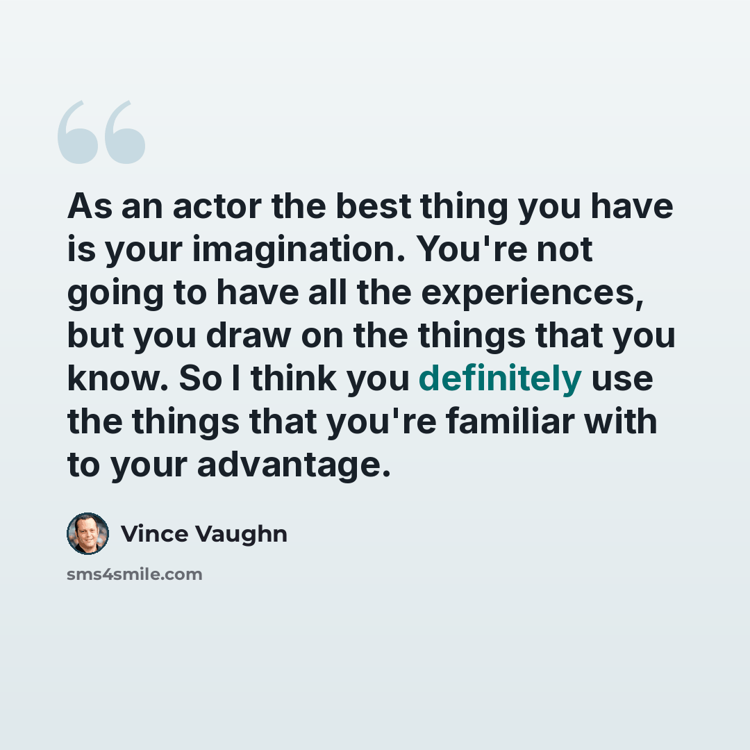 “As an actor the best thing you have is your imagination. You're not going to have all the experiences, but you draw on the things that you know. So I think you definitely use the things that you're familiar with to your advantage.” quote by Vince Vaughn