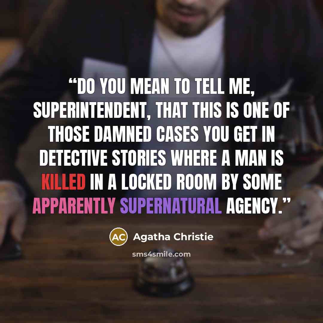 “Do you mean to tell me, Superintendent, that this is one of those damned cases you get in detective stories where a man is killed in a locked room by some apparently supernatural agency.” quote by Agatha Christie