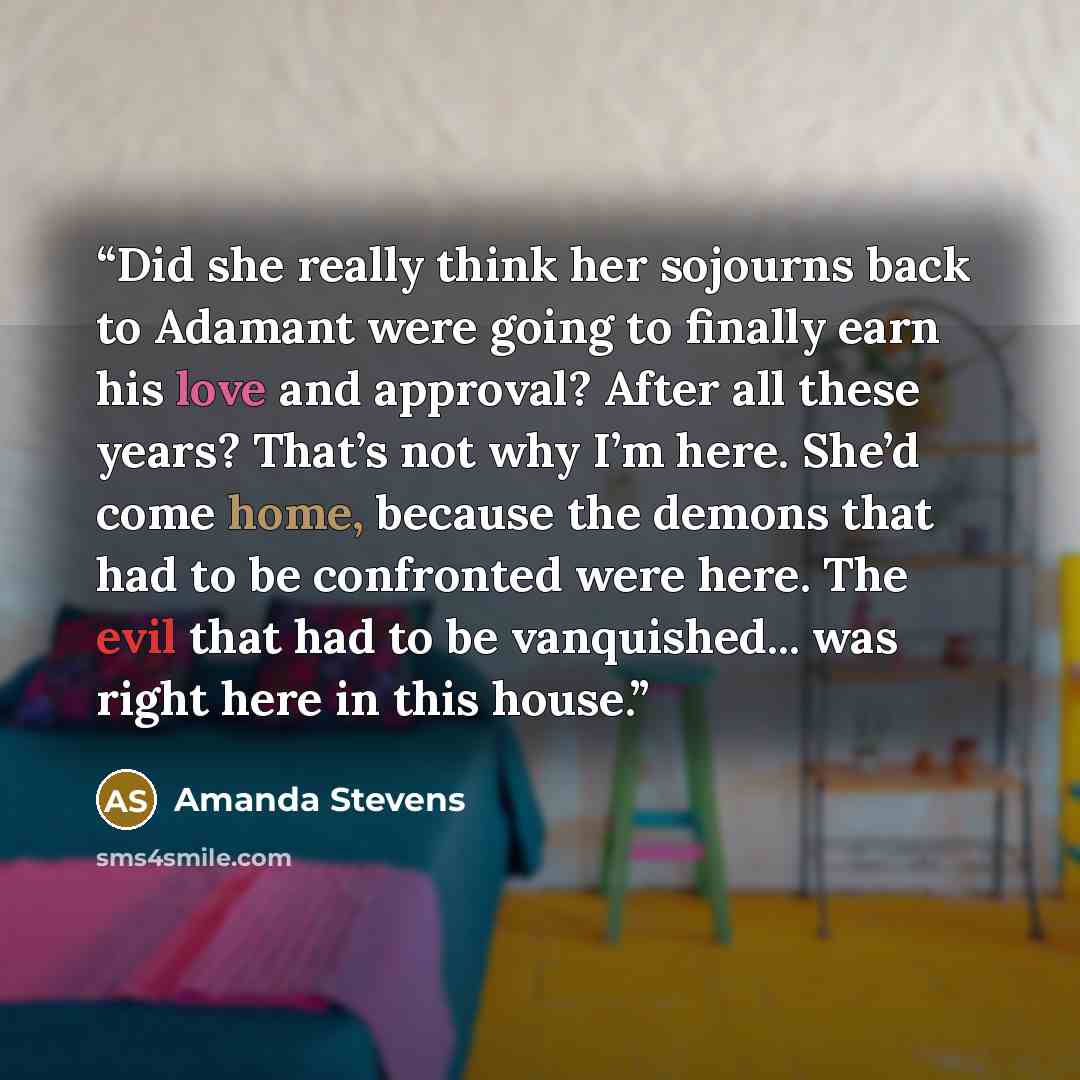“Did she really think her sojourns back to Adamant were going to finally earn his love and approval? After all these years? That’s not why I’m here. She’d come home, because the demons that had to be confronted were here. The evil that had to be vanquished... was right here in this house.” quote by Amanda Stevens
