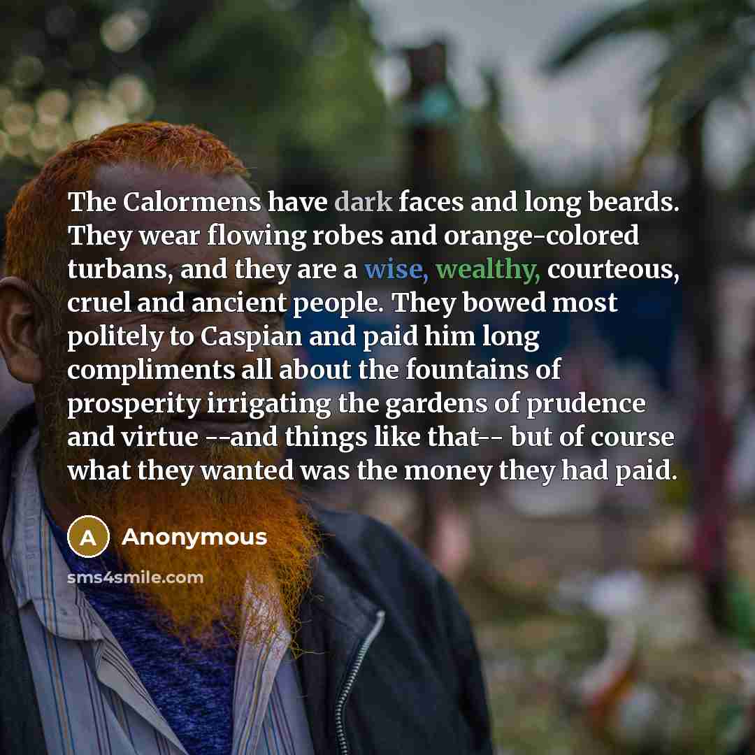 “The Calormens have dark faces and long beards. They wear flowing robes and orange-colored turbans, and they are a wise, wealthy, courteous, cruel and ancient people. They bowed most politely to Caspian and paid him long compliments all about the fountains of prosperity irrigating the gardens of…” quote by Anonymous