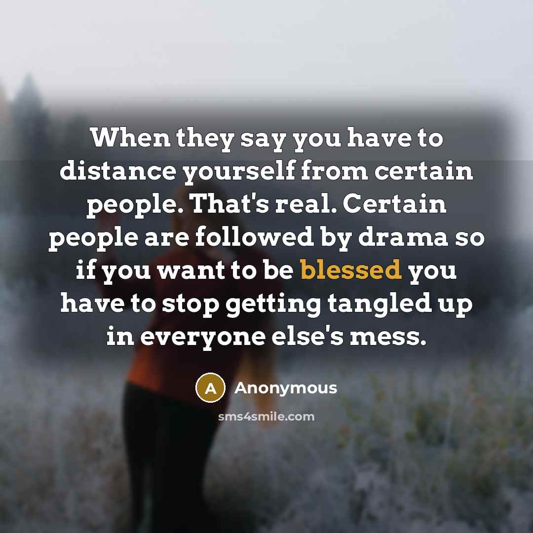 “When they say you have to distance yourself from certain people. That's real. Certain people are followed by drama so if you want to be blessed you have to stop getting tangled up in everyone else's mess.” quote by Anonymous