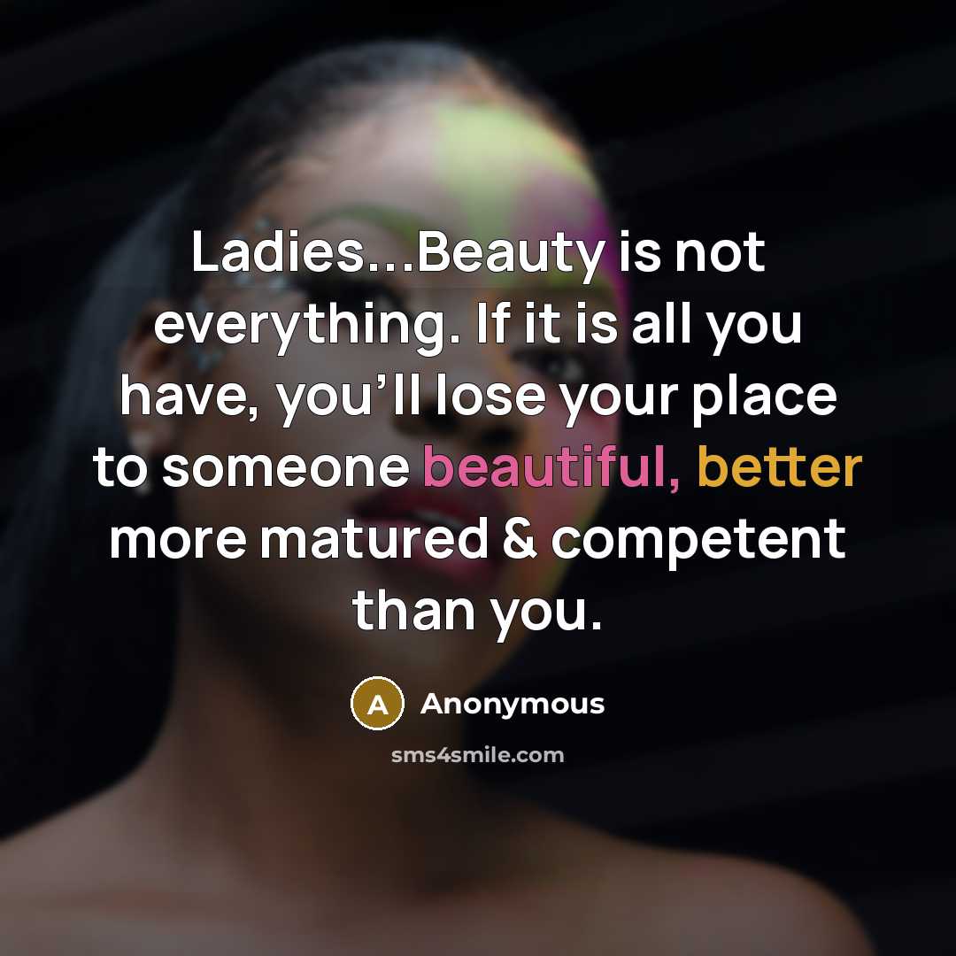 “Ladies...Beauty is not everything. If it is all you have, you'll lose your place to someone beautiful, better more matured & competent than you.” quote by Anonymous