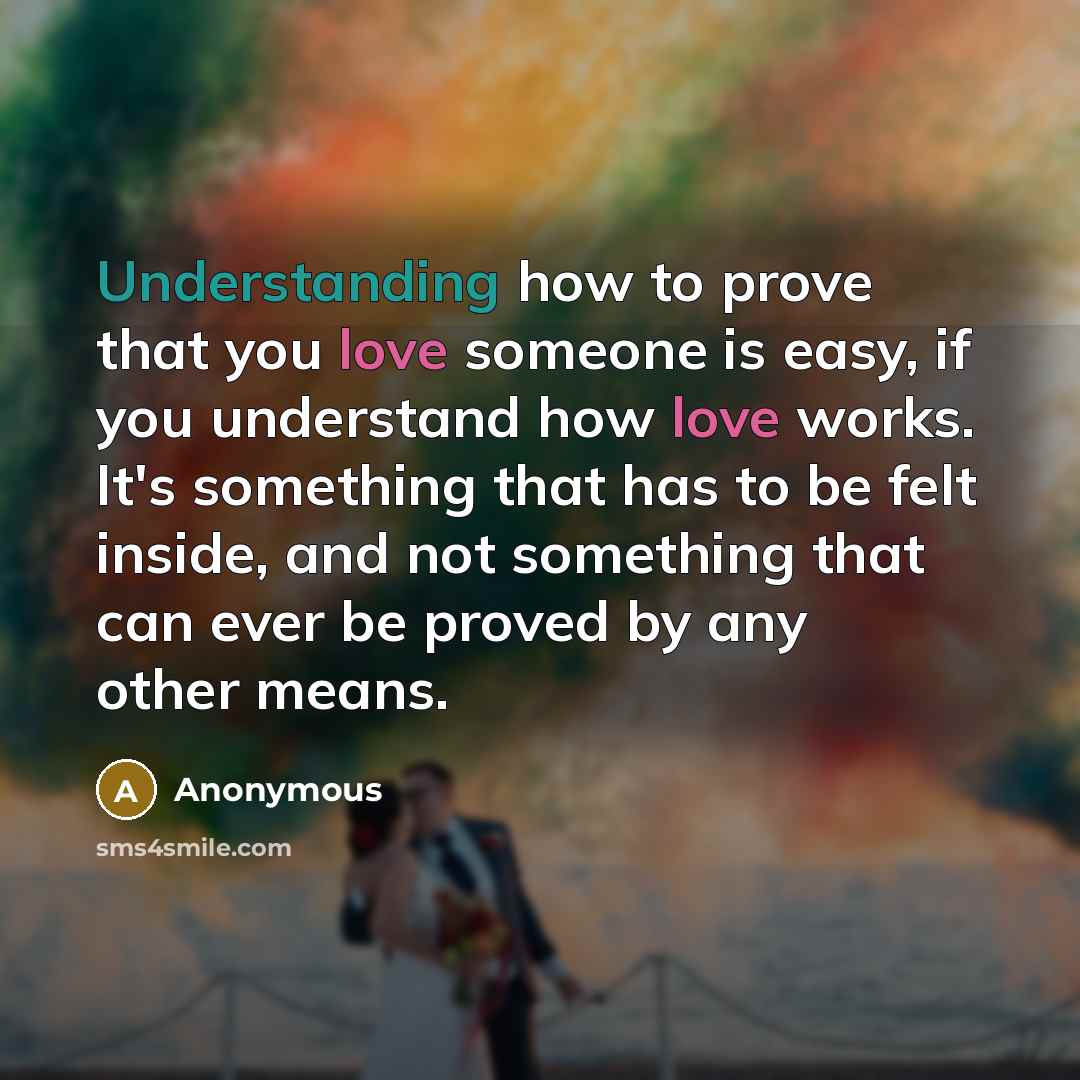 “Understanding how to prove that you love someone is easy, if you understand how love works. It's something that has to be felt inside, and not something that can ever be proved by any other means.” quote by Anonymous