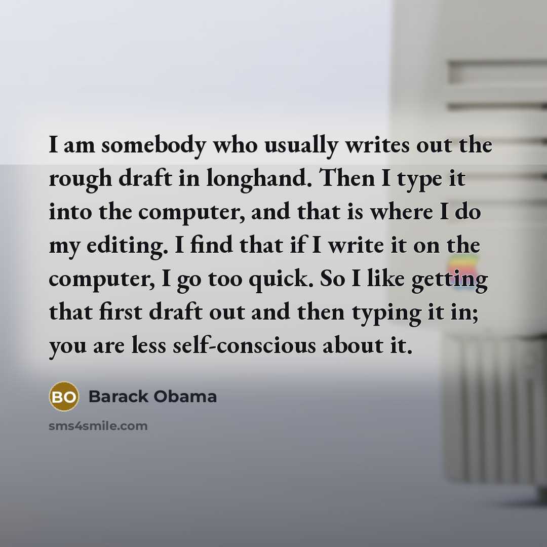 “I am somebody who usually writes out the rough draft in longhand. Then I type it into the computer, and that is where I do my editing. I find that if I write it on the computer, I go too quick. So I like getting that first draft out and then typing it in; you are less self-conscious about it.” quote by Barack Obama