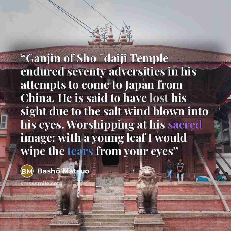 “Ganjin of Sho ¯daiji Temple endured seventy adversities in his attempts to come to Japan from China. He is said to have lost his sight due to the salt wind blown into his eyes. Worshipping at his sacred image: with a young leaf I would wipe the tears from your eyes” quote by Bashō Matsuo