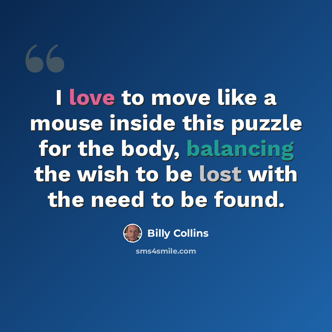 “I love to move like a mouse inside this puzzle for the body, balancing the wish to be lost with the need to be found.” quote by Billy Collins