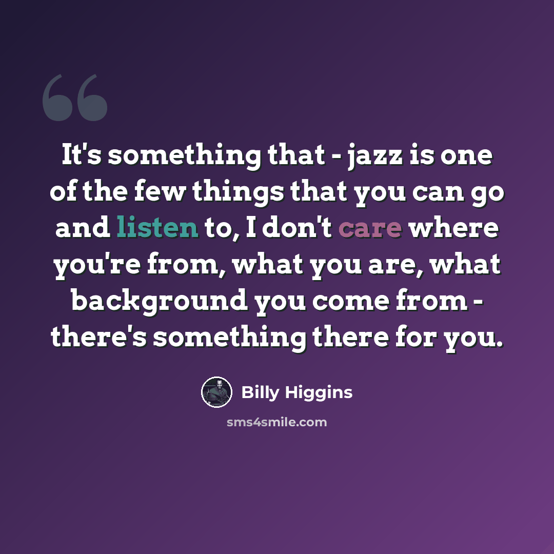 “It's something that - jazz is one of the few things that you can go and listen to, I don't care where you're from, what you are, what background you come from - there's something there for you.” quote by Billy Higgins