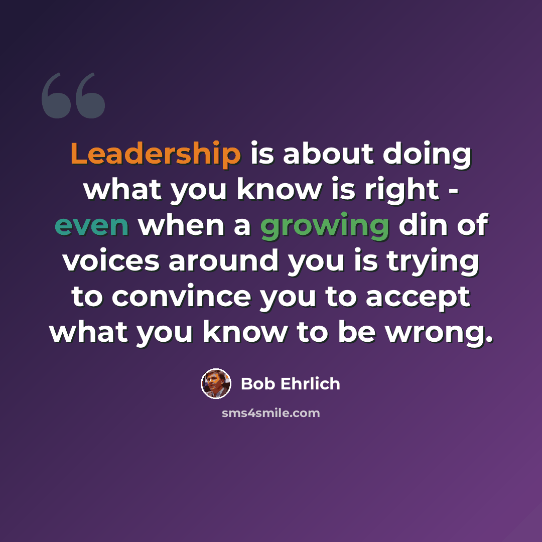 “Leadership is about doing what you know is right - even when a growing din of voices around you is trying to convince you to accept what you know to be wrong.” quote by Bob Ehrlich