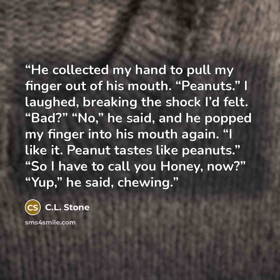 “He collected my hand to pull my finger out of his mouth. “Peanuts.” I laughed, breaking the shock I’d felt. “Bad?” “No,” he said, and he popped my finger into his mouth again. “I like it. Peanut tastes like peanuts.” “So I have to call you Honey, now?” “Yup,” he said, chewing.” quote by C.L. Stone