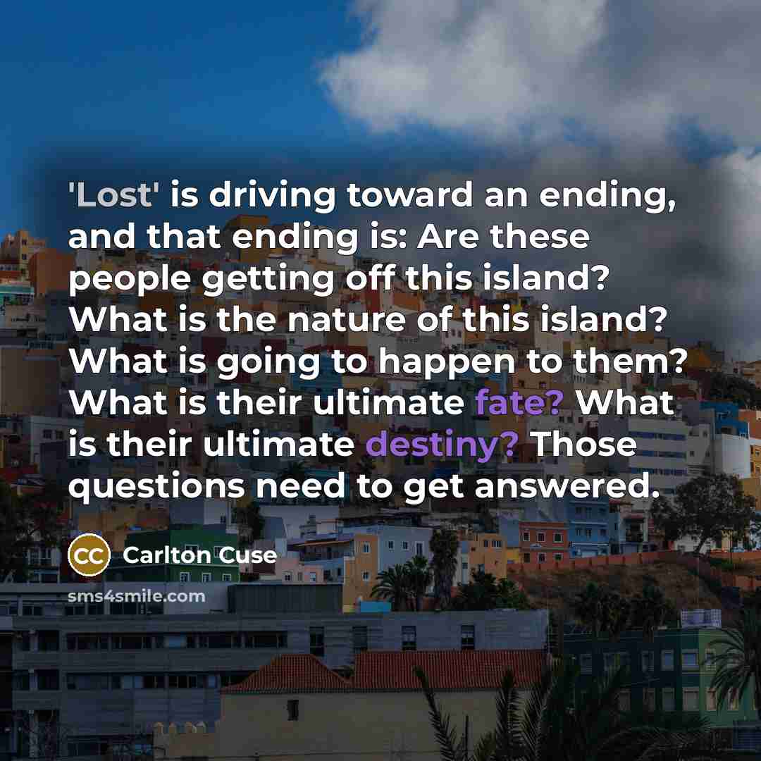 “'Lost' is driving toward an ending, and that ending is: Are these people getting off this island? What is the nature of this island? What is going to happen to them? What is their ultimate fate? What is their ultimate destiny? Those questions need to get answered.” quote by Carlton Cuse
