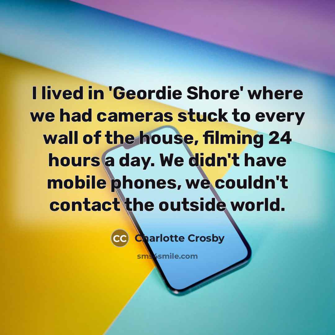 “I lived in 'Geordie Shore' where we had cameras stuck to every wall of the house, filming 24 hours a day. We didn't have mobile phones, we couldn't contact the outside world.” quote by Charlotte Crosby