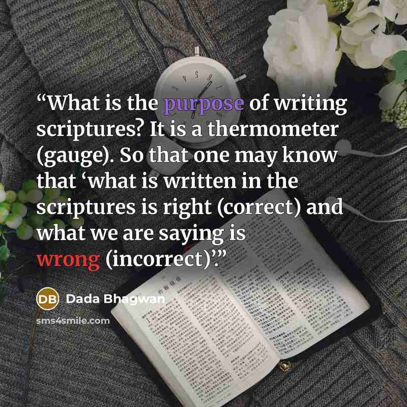 “What is the purpose of writing scriptures? It is a thermometer (gauge). So that one may know that ‘what is written in the scriptures is right (correct) and what we are saying is wrong (incorrect)’.” quote by Dada Bhagwan