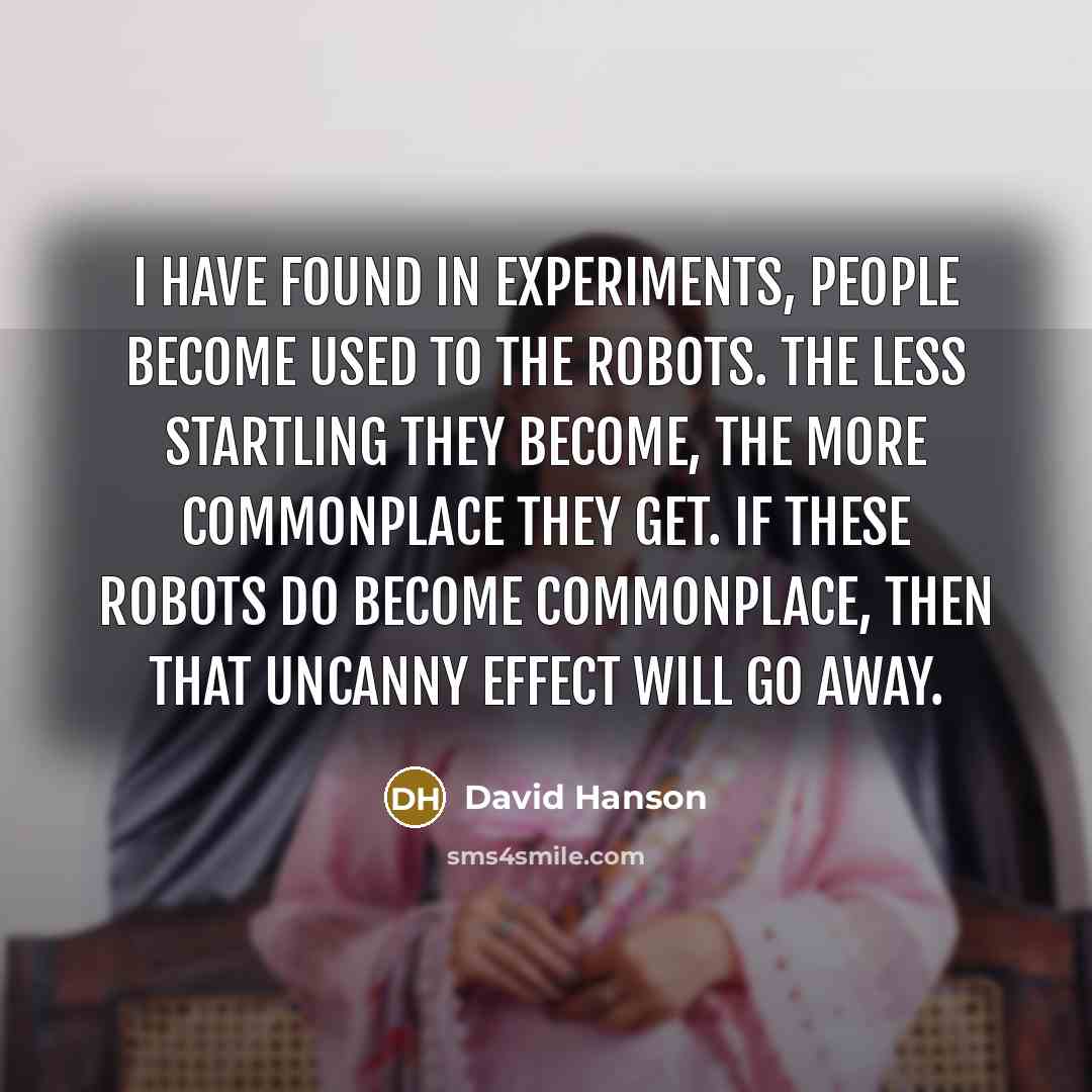 “I have found in experiments, people become used to the robots. The less startling they become, the more commonplace they get. If these robots do become commonplace, then that uncanny effect will go away.” quote by David Hanson