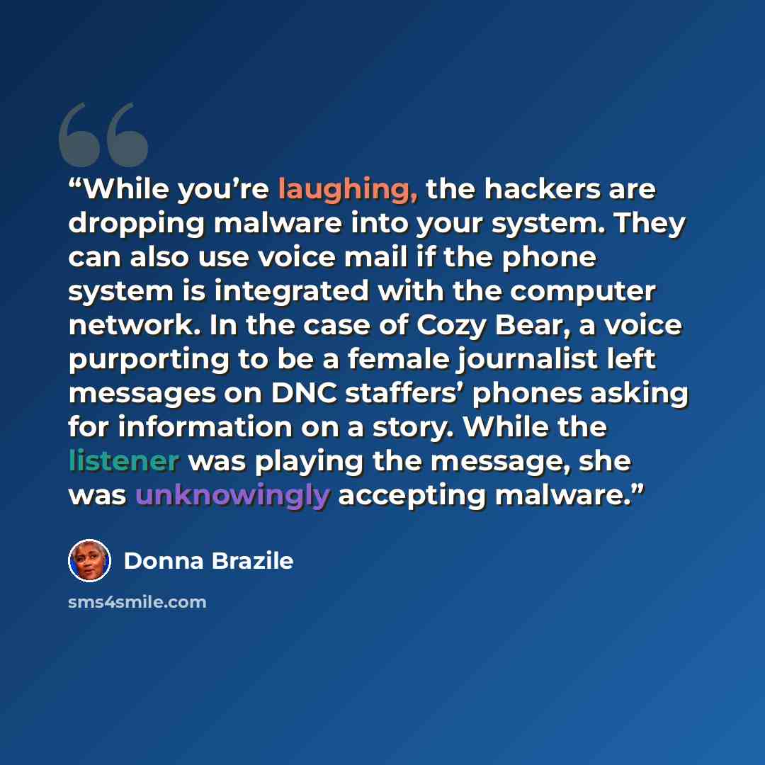 “While you’re laughing, the hackers are dropping malware into your system. They can also use voice mail if the phone system is integrated with the computer network. In the case of Cozy Bear, a voice purporting to be a female journalist left messages on DNC staffers’ phones asking for information on…” quote by Donna Brazile