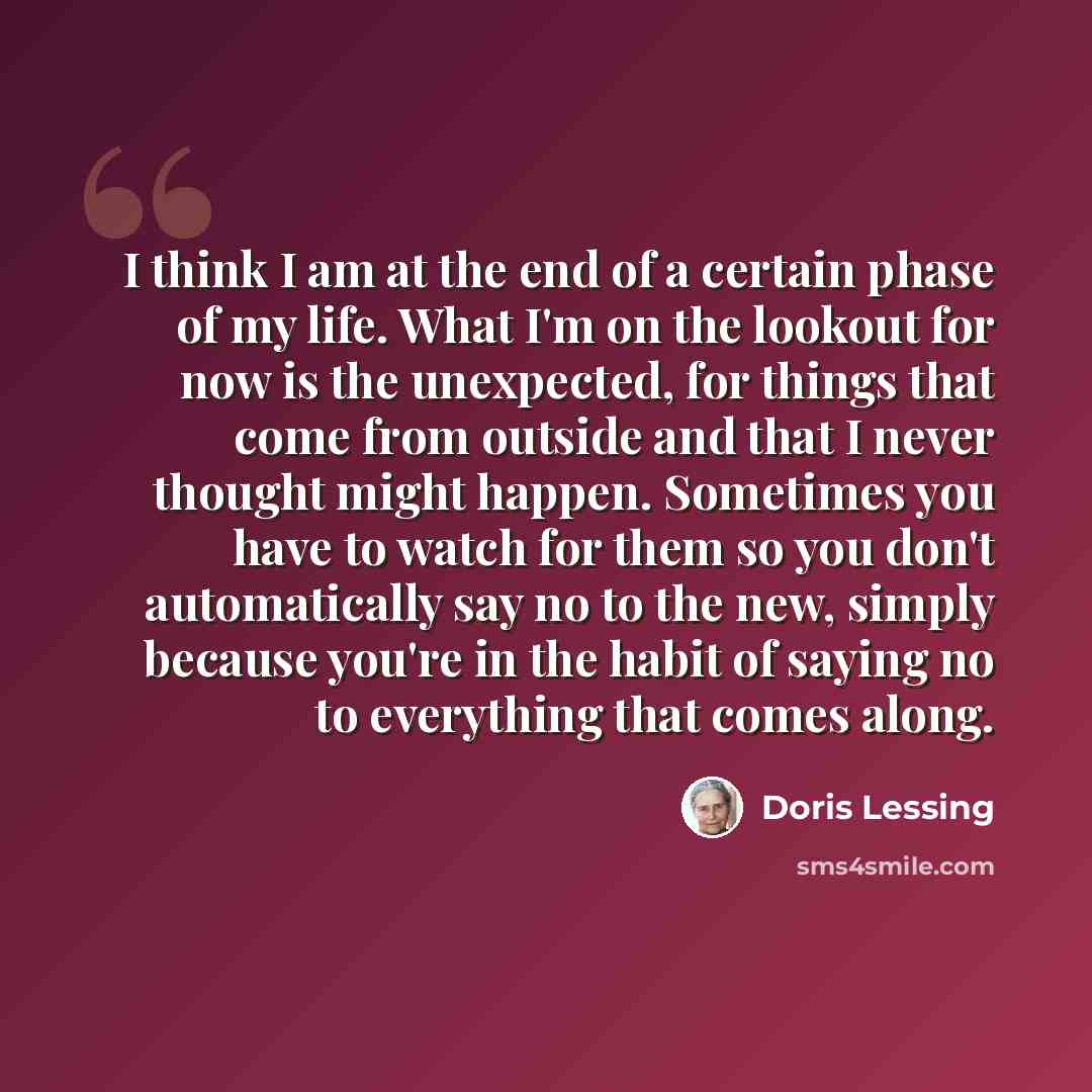 “I think I am at the end of a certain phase of my life. What I'm on the lookout for now is the unexpected, for things that come from outside and that I never thought might happen. Sometimes you have to watch for them so you don't automatically say no to the new, simply because you're in the habit…” quote by Doris Lessing