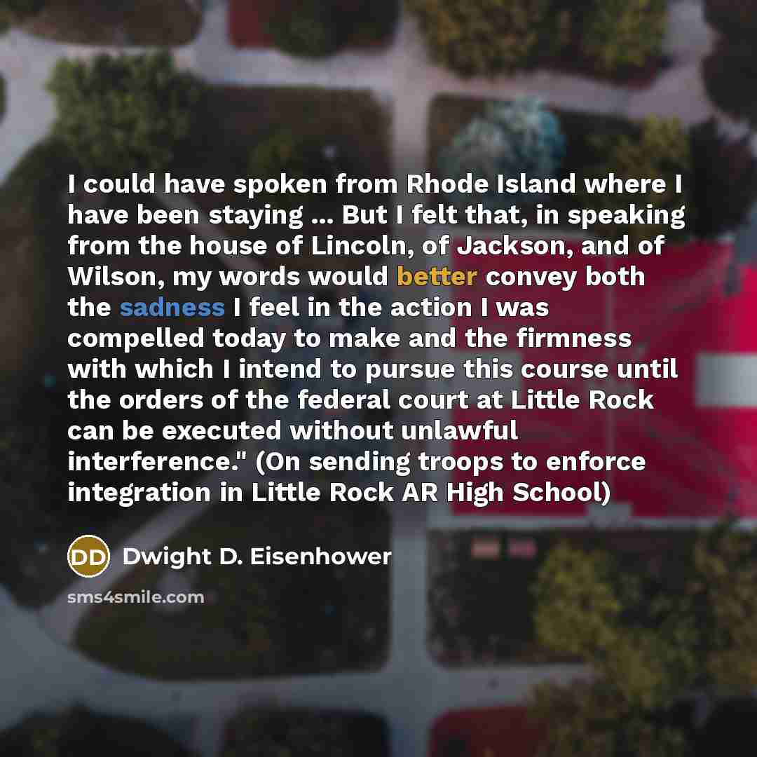 “I could have spoken from Rhode Island where I have been staying ... But I felt that, in speaking from the house of Lincoln, of Jackson, and of Wilson, my words would better convey both the sadness I feel in the action I was compelled today to make and the firmness with which I intend to pursue…” quote by Dwight D. Eisenhower
