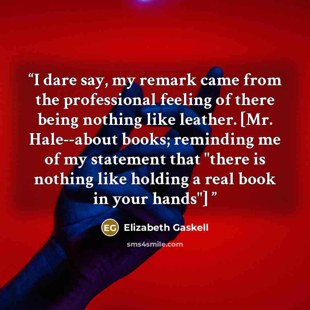 “I dare say, my remark came from the professional feeling of there being nothing like leather. [Mr. Hale--about books; reminding me of my statement that "there is nothing like holding a real book in your hands"]” quote by Elizabeth Gaskell