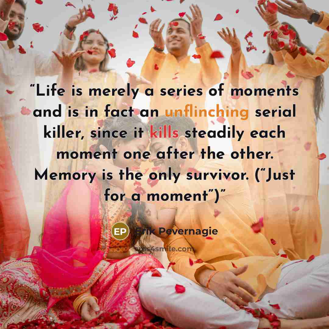 “Life is merely a series of moments and is in fact an unflinching serial killer, since it kills steadily each moment one after the other. Memory is the only survivor. (“Just for a moment”)” quote by Erik Pevernagie