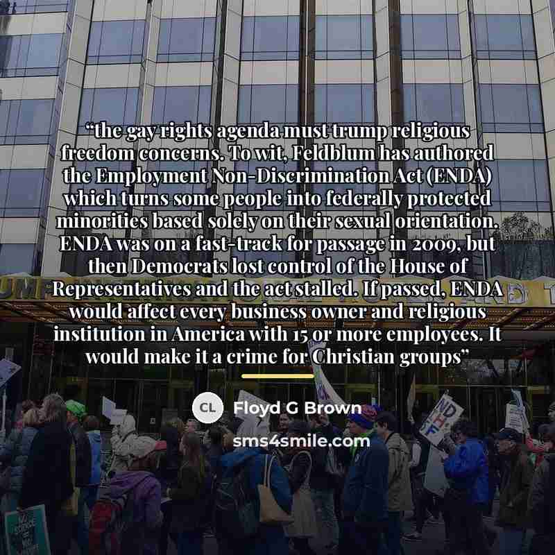 “the gay rights agenda must trump religious freedom concerns. To wit, Feldblum has authored the Employment Non-Discrimination Act (ENDA) which turns some people into federally protected minorities based solely on their sexual orientation. ENDA was on a fast-track for passage in 2009, but then…” quote by Floyd G Brown
