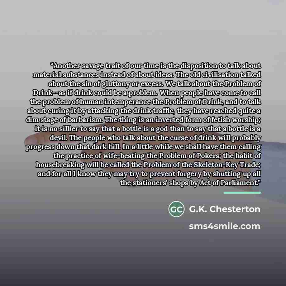 “Another savage trait of our time is the disposition to talk about material substances instead of about ideas. The old civilisation talked about the sin of gluttony or excess. We talk about the Problem of Drink--as if drink could be a problem. When people have come to call the problem of human…” quote by G.K. Chesterton