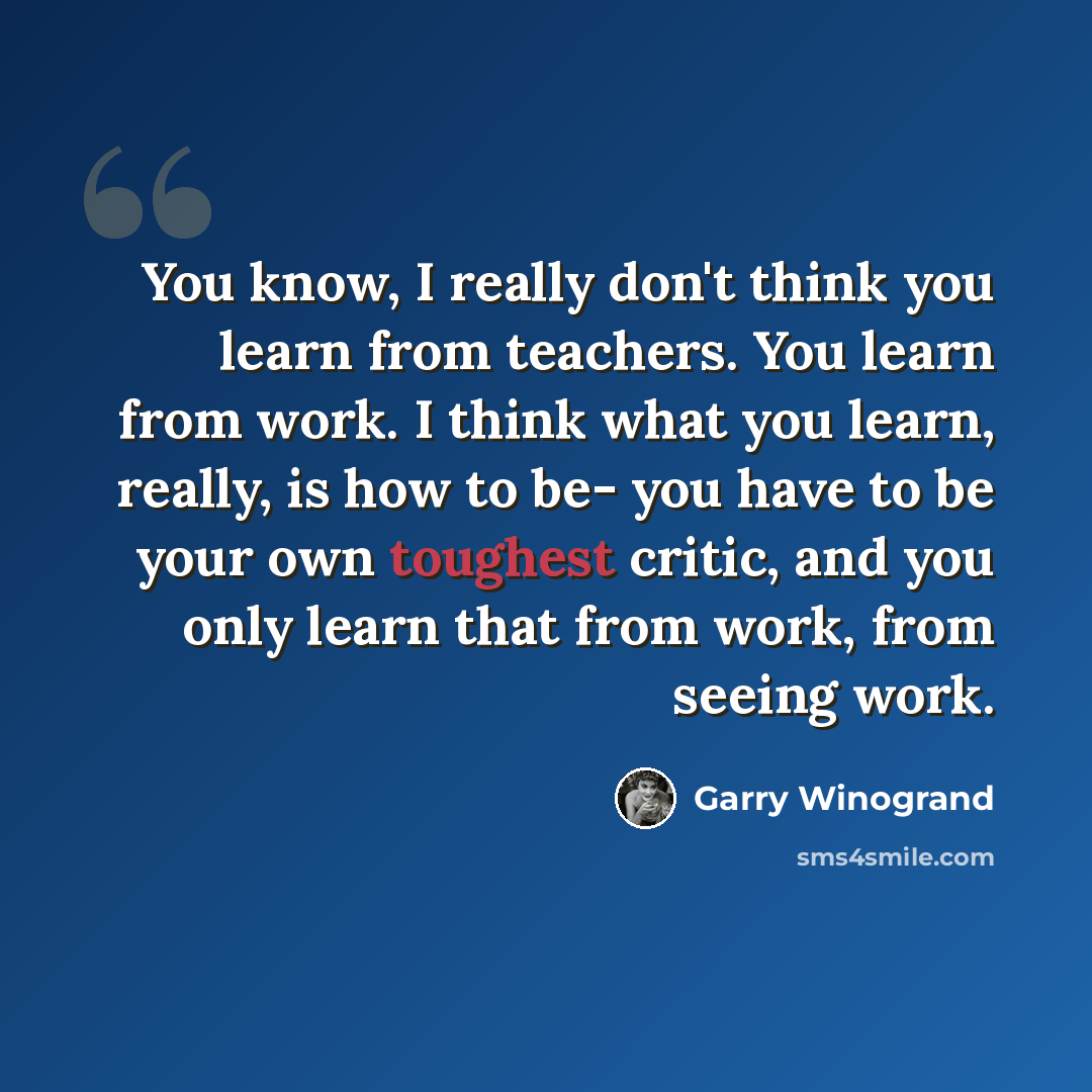 “You know, I really don't think you learn from teachers. You learn from work. I think what you learn, really, is how to be- you have to be your own toughest critic, and you only learn that from work, from seeing work.” quote by Garry Winogrand