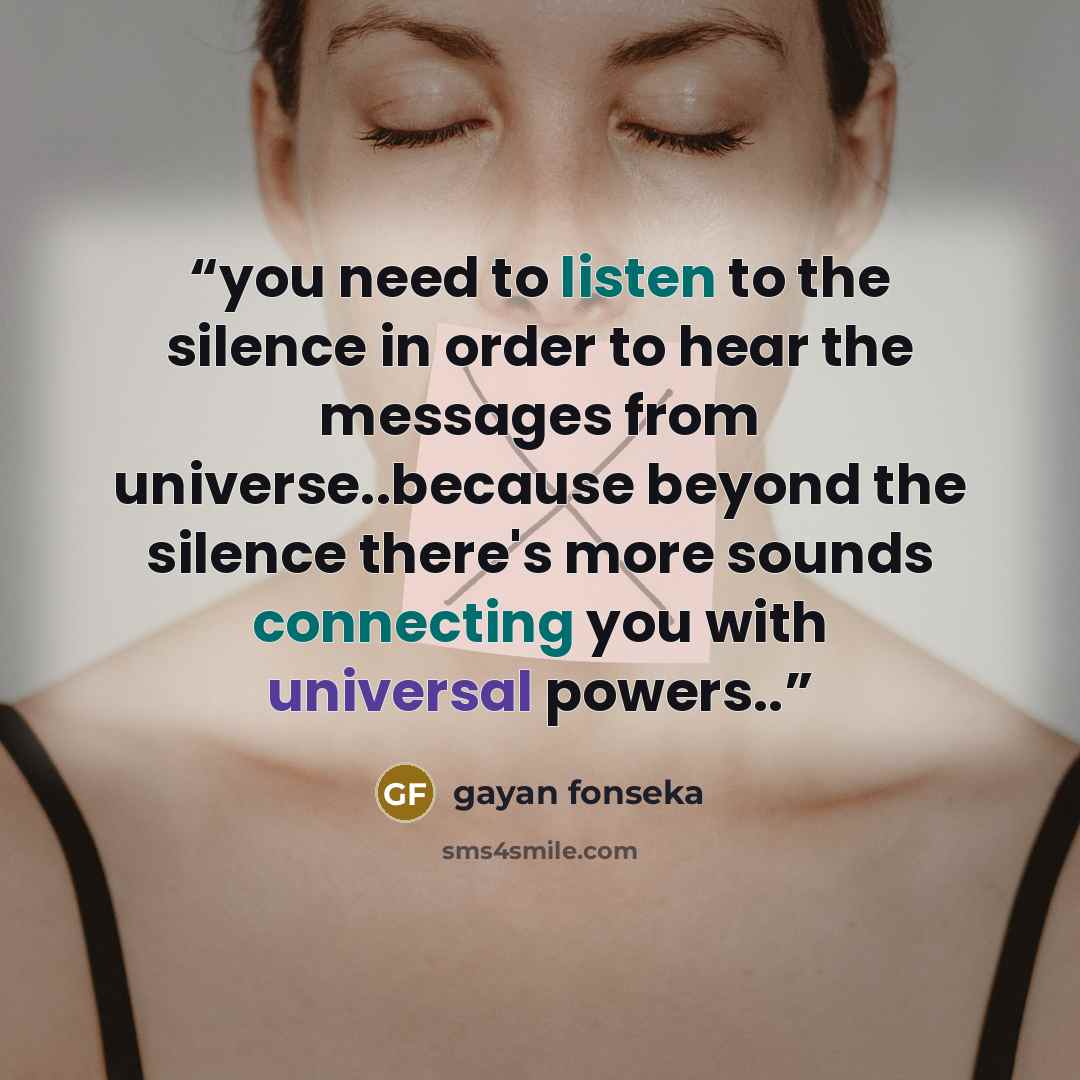 “you need to listen to the silence in order to hear the messages from universe..because beyond the silence there's more sounds connecting you with universal powers..” quote by gayan fonseka