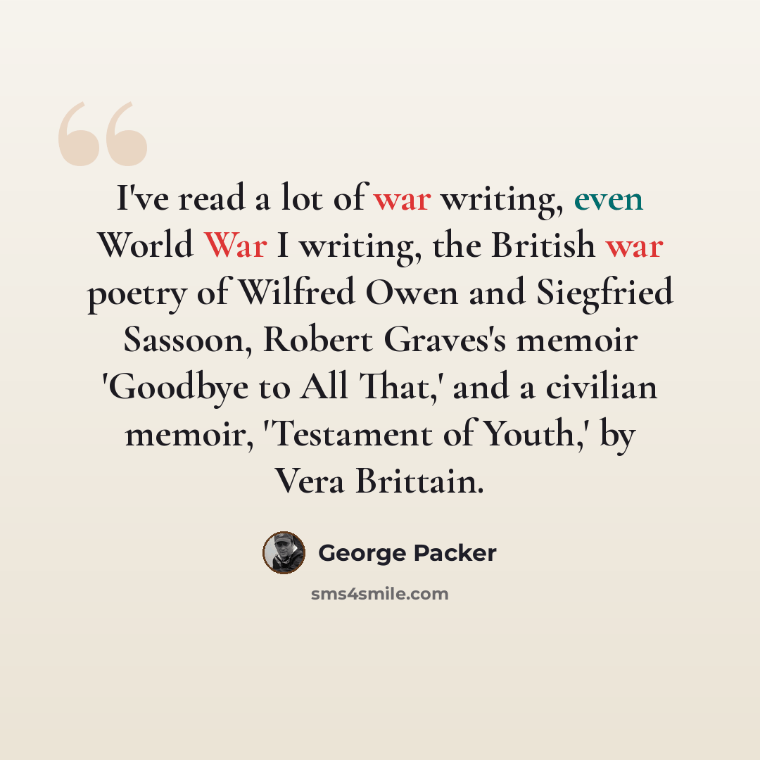 “I've read a lot of war writing, even World War I writing, the British war poetry of Wilfred Owen and Siegfried Sassoon, Robert Graves's memoir 'Goodbye to All That,' and a civilian memoir, 'Testament of Youth,' by Vera Brittain.” quote by George Packer