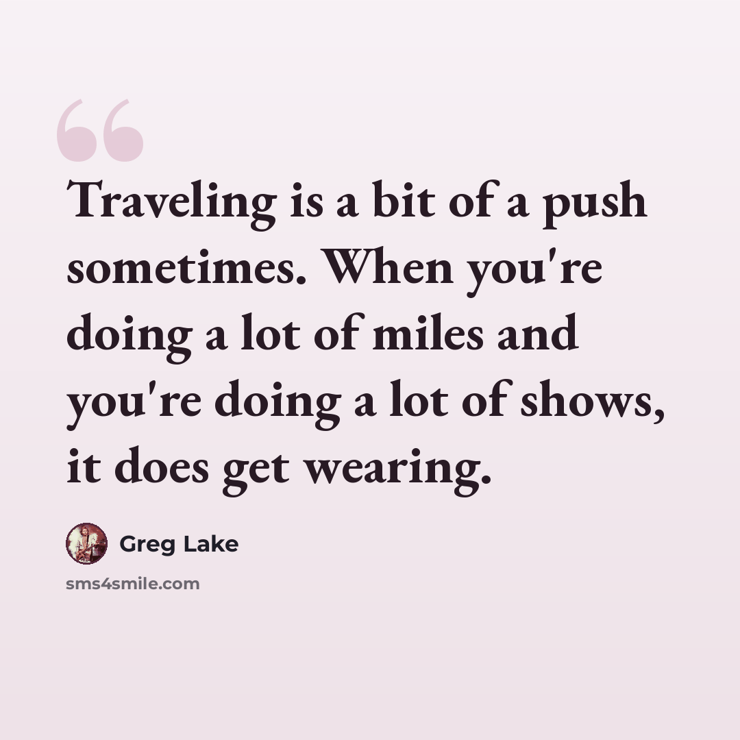 “Traveling is a bit of a push sometimes. When you're doing a lot of miles and you're doing a lot of shows, it does get wearing.” quote by Greg Lake