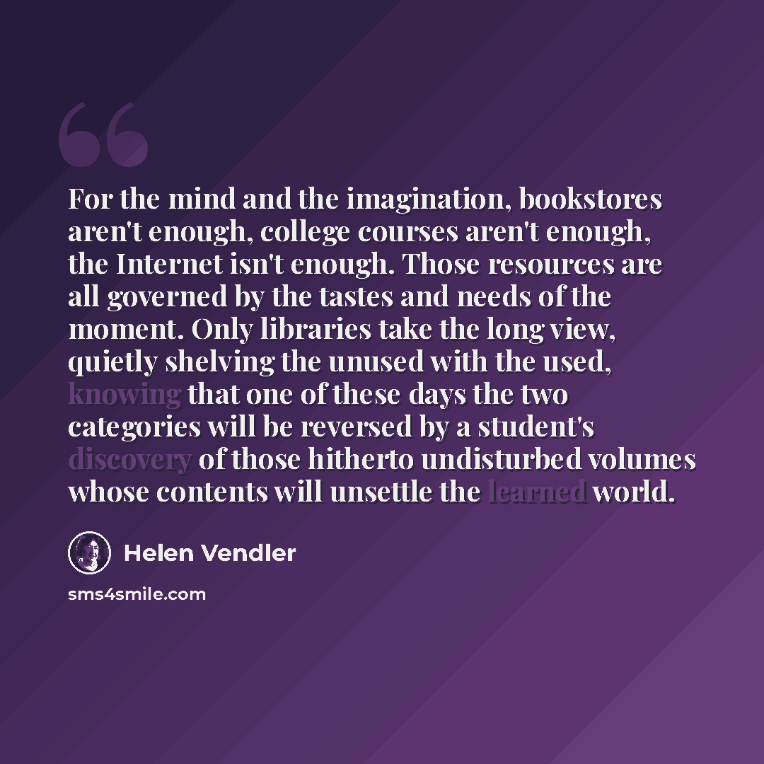 “For the mind and the imagination, bookstores aren't enough, college courses aren't enough, the Internet isn't enough. Those resources are all governed by the tastes and needs of the moment. Only libraries take the long view, quietly shelving the unused with the used, knowing that one of these days…” quote by Helen Vendler