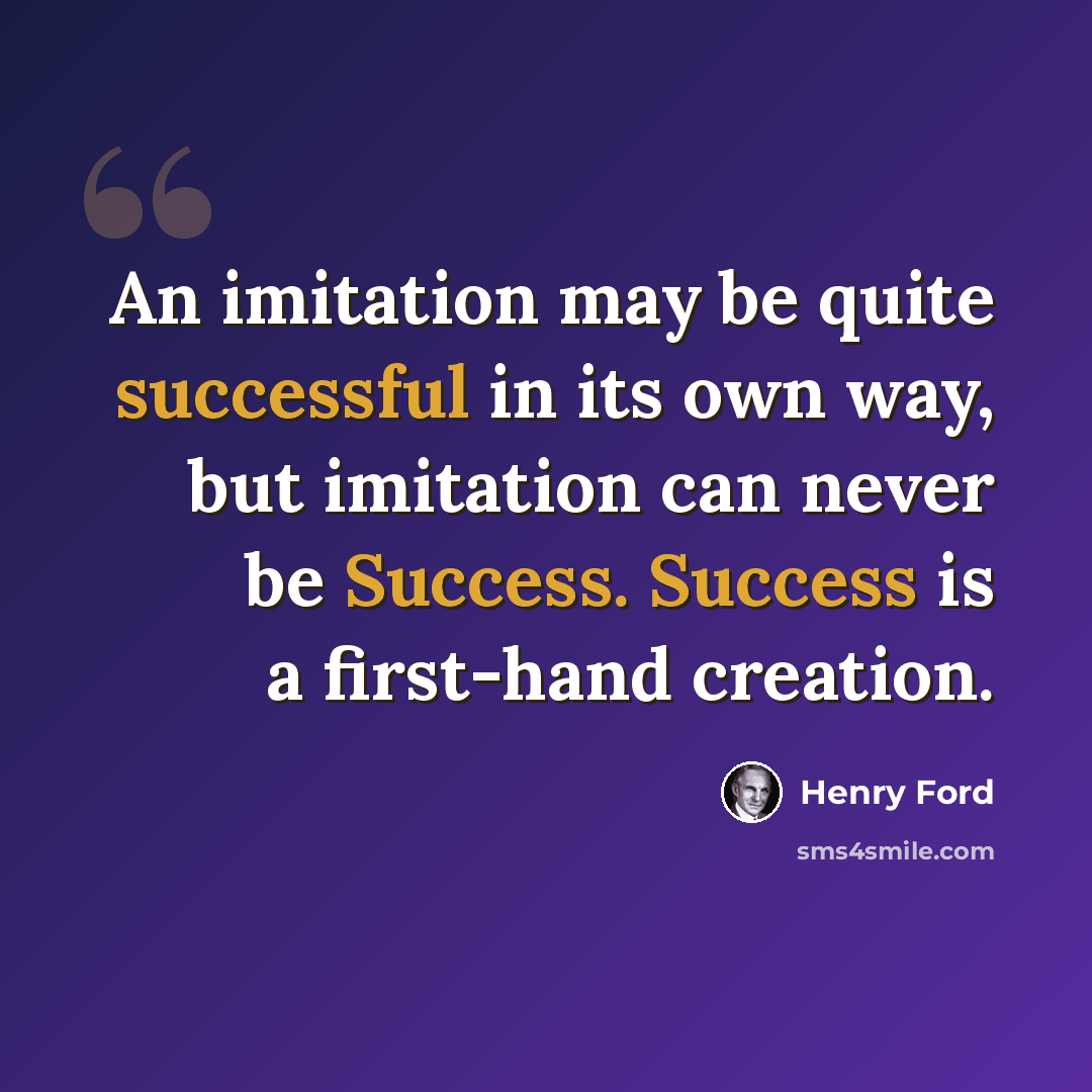 “An imitation may be quite successful in its own way, but imitation can never be Success. Success is a first-hand creation.” quote by Henry Ford
