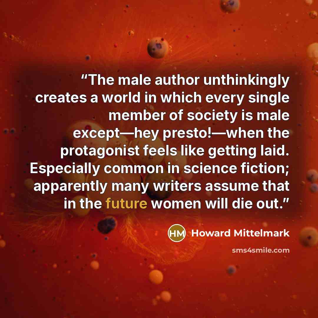 “The male author unthinkingly creates a world in which every single member of society is male except—hey presto!—when the protagonist feels like getting laid. Especially common in science fiction; apparently many writers assume that in the future women will die out.” quote by Howard Mittelmark