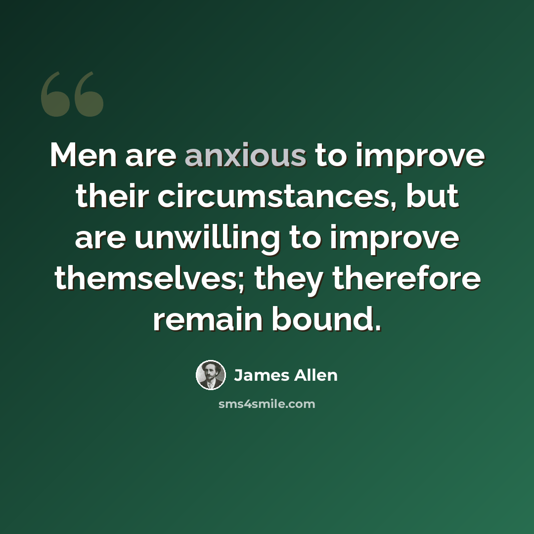 “Men are anxious to improve their circumstances, but are unwilling to improve themselves; they therefore remain bound.” quote by James Allen