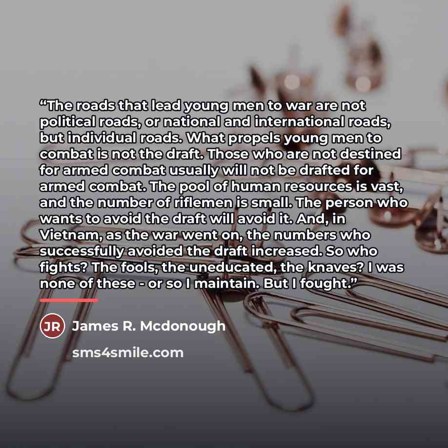 “The roads that lead young men to war are not political roads, or national and international roads, but individual roads. What propels young men to combat is not the draft. Those who are not destined for armed combat usually will not be drafted for armed combat. The pool of human resources is vast…” quote by James R. Mcdonough