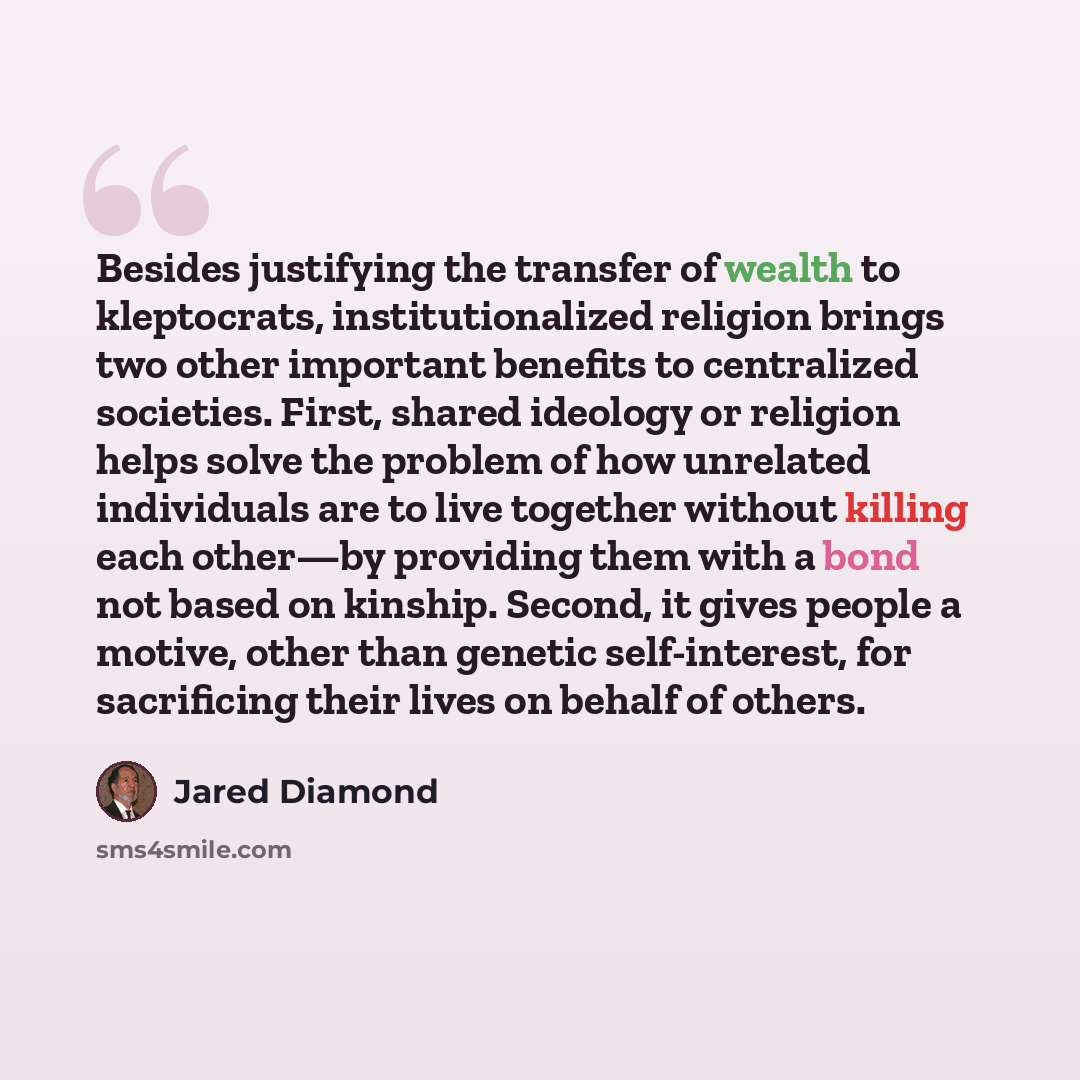 “Besides justifying the transfer of wealth to kleptocrats, institutionalized religion brings two other important benefits to centralized societies. First, shared ideology or religion helps solve the problem of how unrelated individuals are to live together without killing each other—by providing…” quote by Jared Diamond