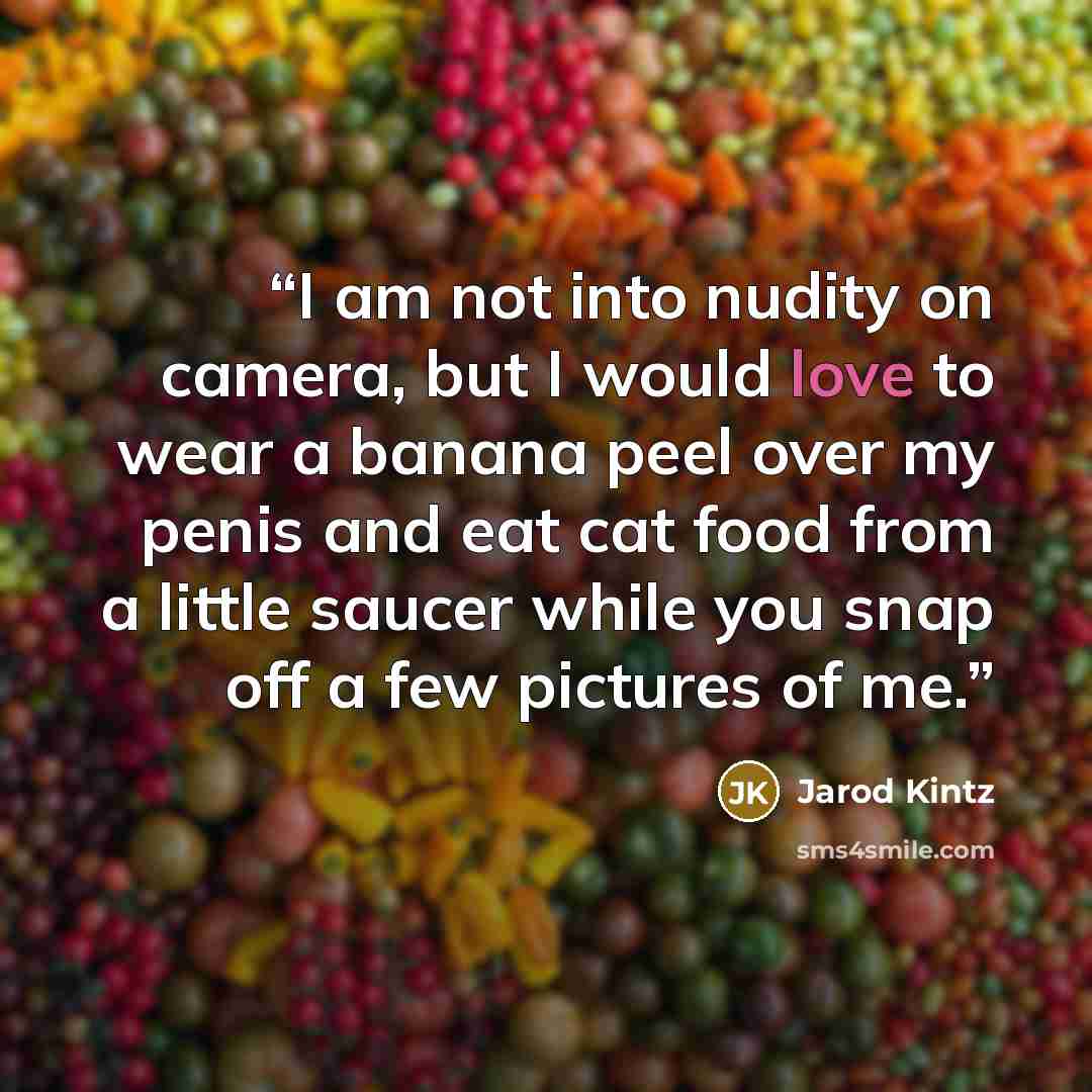 “I am not into nudity on camera, but I would love to wear a banana peel over my penis and eat cat food from a little saucer while you snap off a few pictures of me.” quote by Jarod Kintz
