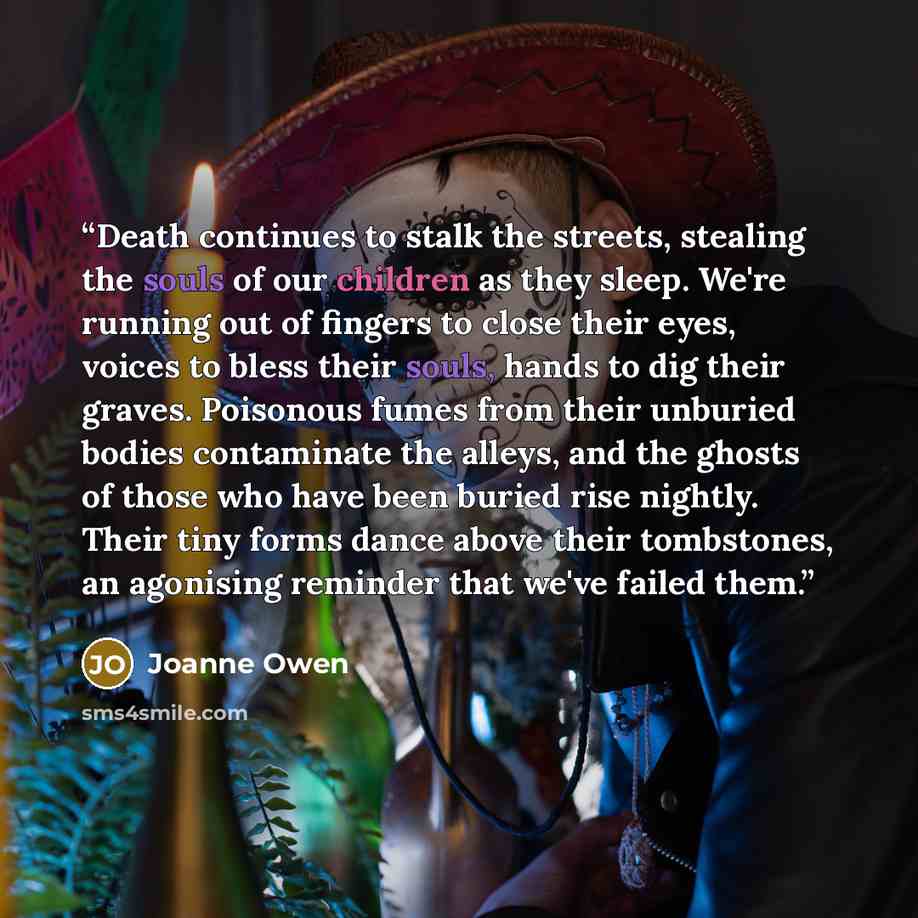“Death continues to stalk the streets, stealing the souls of our children as they sleep. We're running out of fingers to close their eyes, voices to bless their souls, hands to dig their graves. Poisonous fumes from their unburied bodies contaminate the alleys, and the ghosts of those who have been…” quote by Joanne Owen
