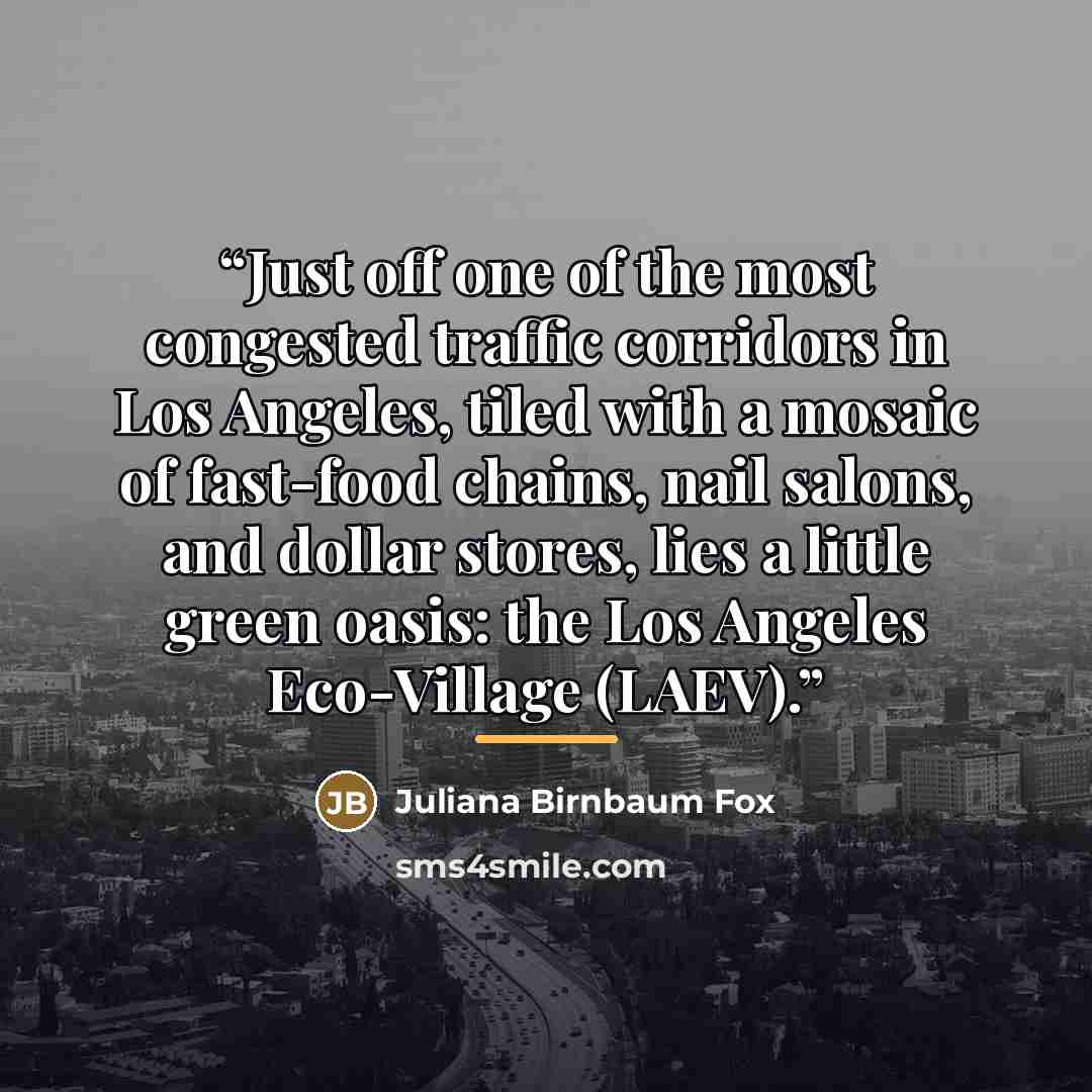 “Just off one of the most congested traffic corridors in Los Angeles, tiled with a mosaic of fast-food chains, nail salons, and dollar stores, lies a little green oasis: the Los Angeles Eco-Village (LAEV).” quote by Juliana Birnbaum Fox