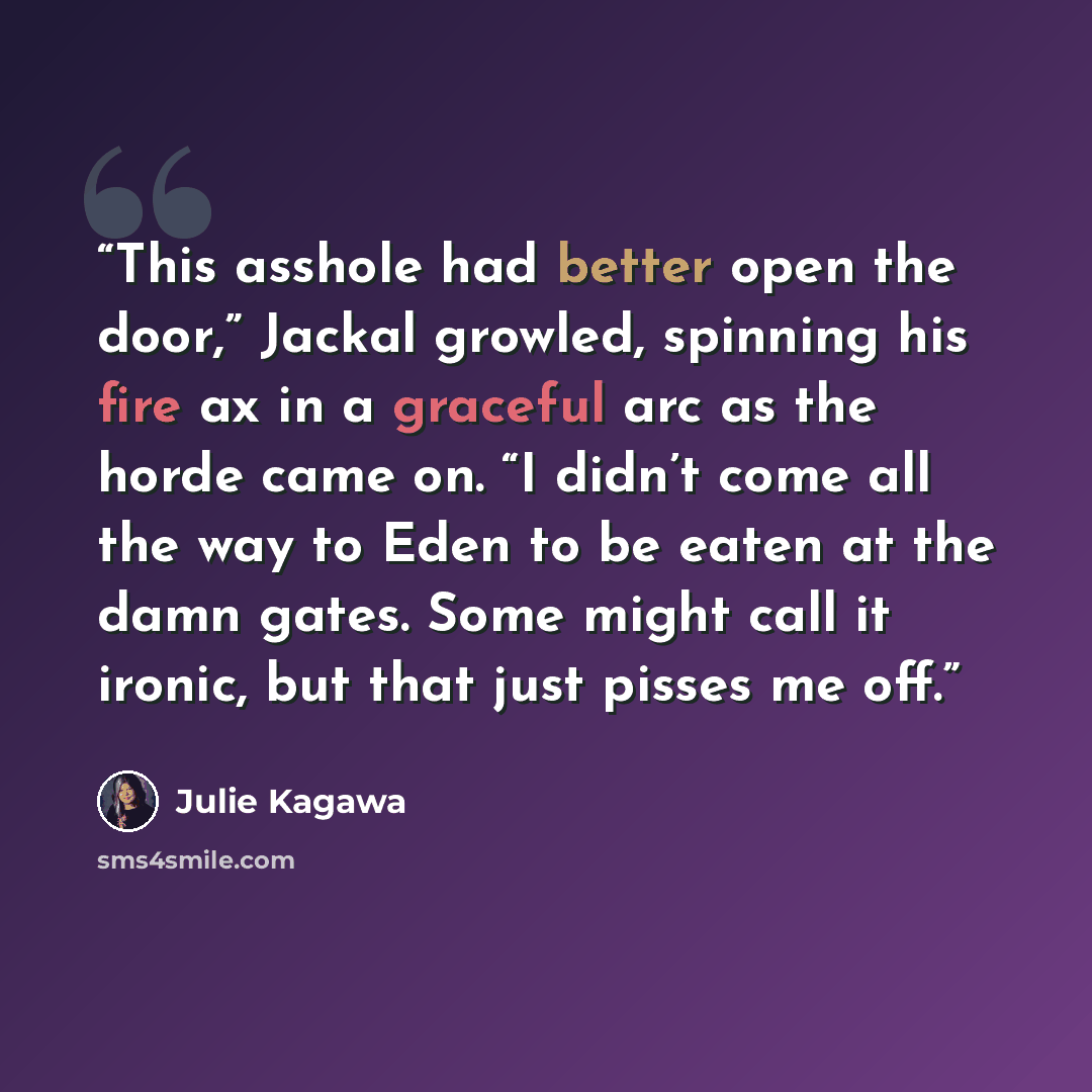 “This asshole had better open the door,” Jackal growled, spinning his fire ax in a graceful arc as the horde came on. “I didn’t come all the way to Eden to be eaten at the damn gates. Some might call it ironic, but that just pisses me off.” quote by Julie Kagawa