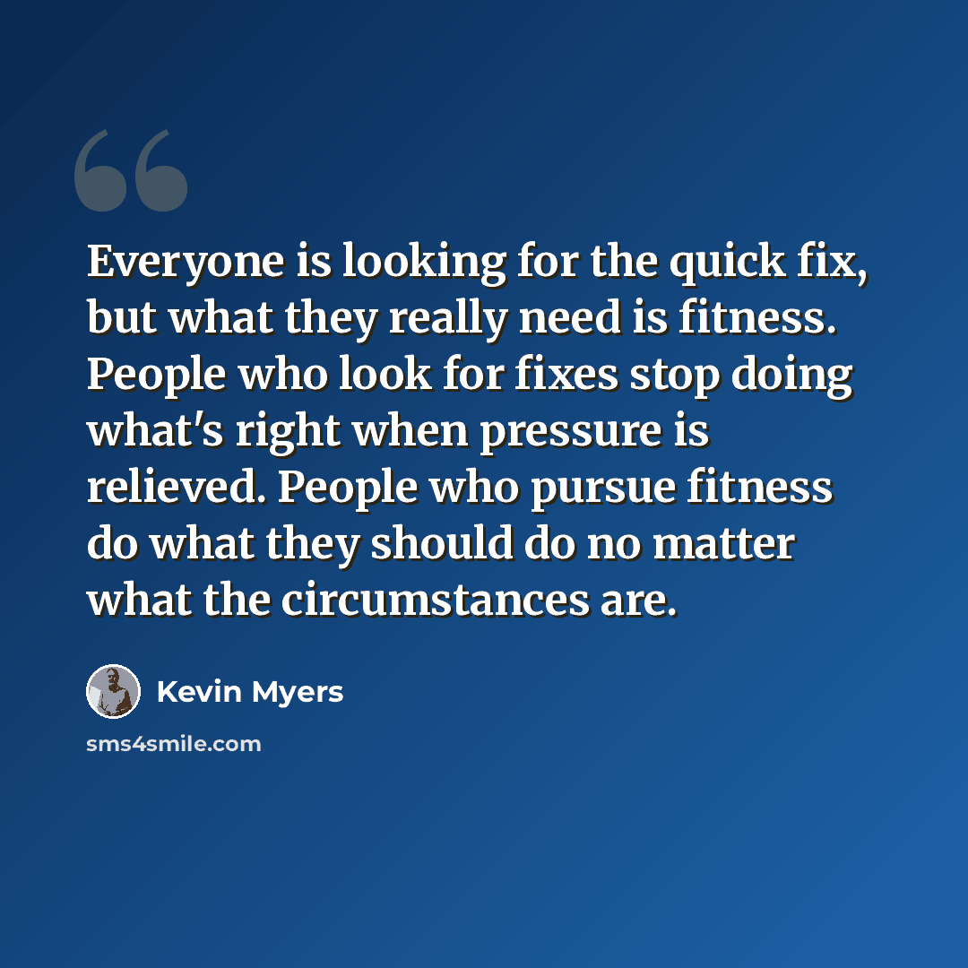 “Everyone is looking for the quick fix, but what they really need is fitness. People who look for fixes stop doing what's right when pressure is relieved. People who pursue fitness do what they should do no matter what the circumstances are.” quote by Kevin Myers