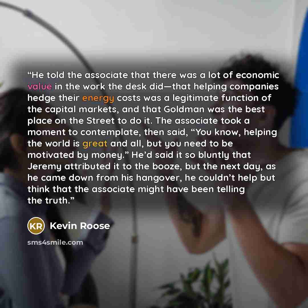 “He told the associate that there was a lot of economic value in the work the desk did—that helping companies hedge their energy costs was a legitimate function of the capital markets, and that Goldman was the best place on the Street to do it. The associate took a moment to contemplate, then said…” quote by Kevin Roose