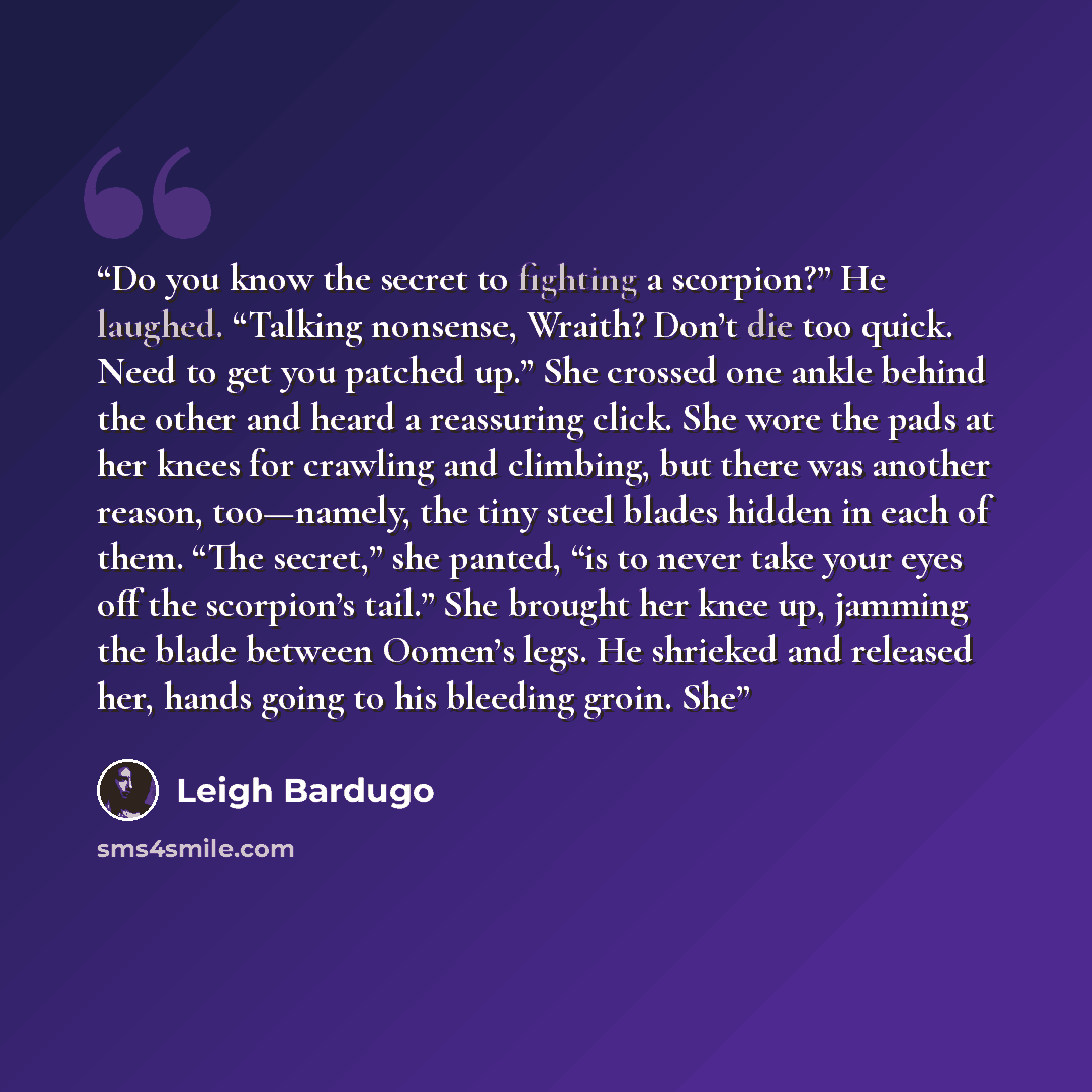 “Do you know the secret to fighting a scorpion?” He laughed. “Talking nonsense, Wraith? Don’t die too quick. Need to get you patched up.” She crossed one ankle behind the other and heard a reassuring click. She wore the pads at her knees for crawling and climbing, but there was another reason…” quote by Leigh Bardugo
