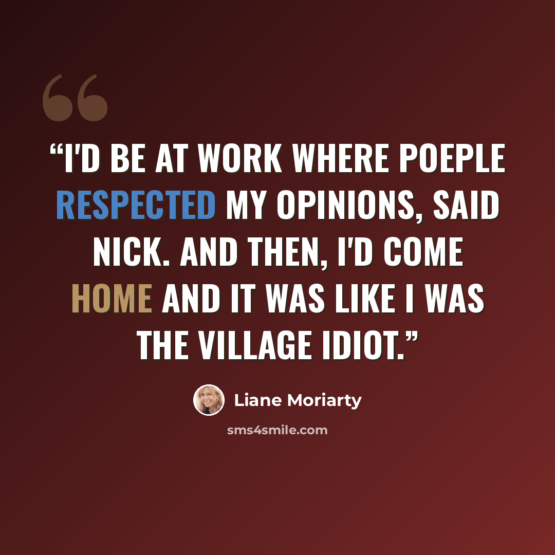 “I'd be at work where poeple respected my opinions, said Nick. And then, I'd come home and it was like I was the village idiot.” quote by Liane Moriarty