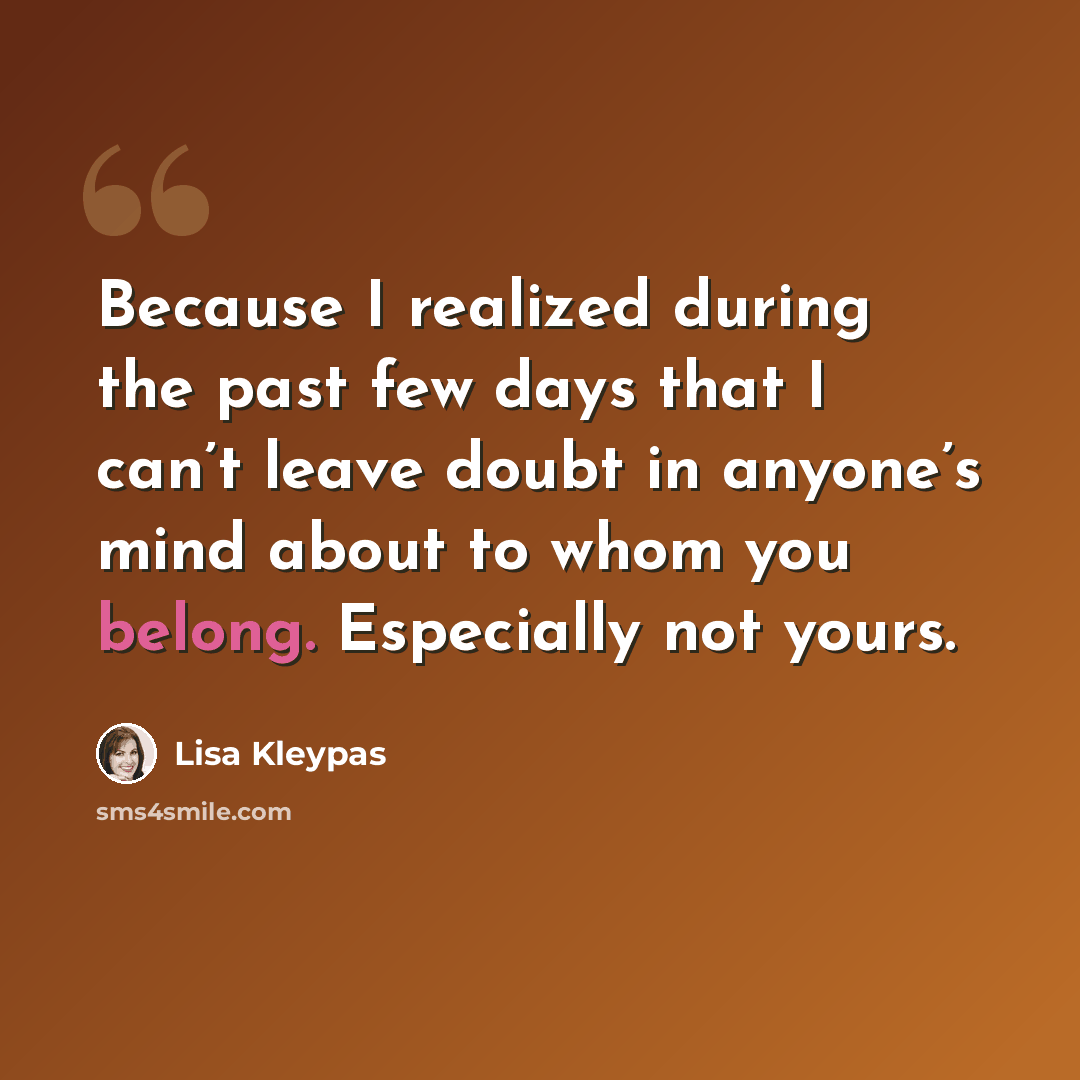 “Because I realized during the past few days that I can’t leave doubt in anyone’s mind about to whom you belong. Especially not yours.” quote by Lisa Kleypas