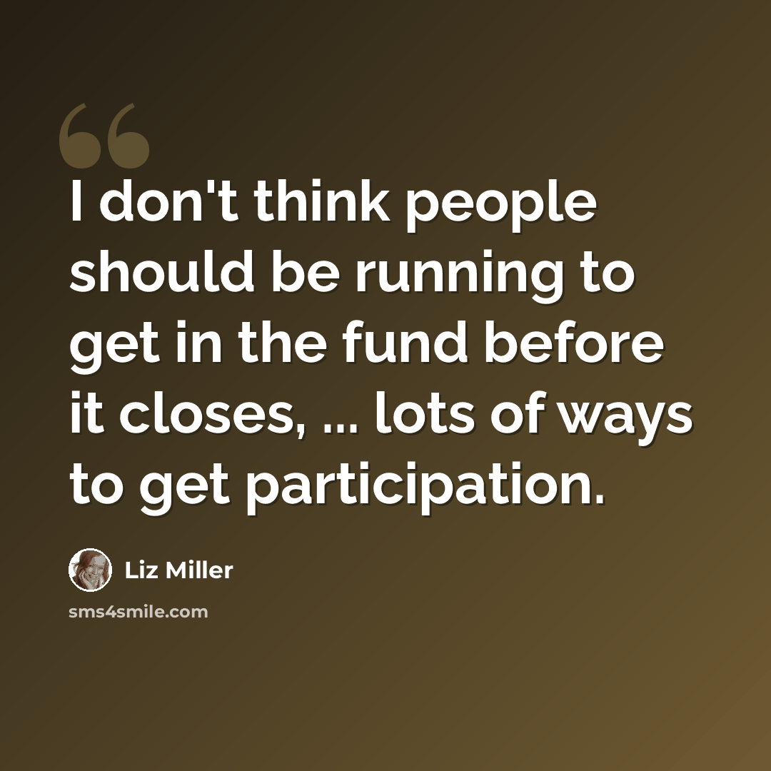 “I don't think people should be running to get in the fund before it closes, ... lots of ways to get participation.” quote by Liz Miller