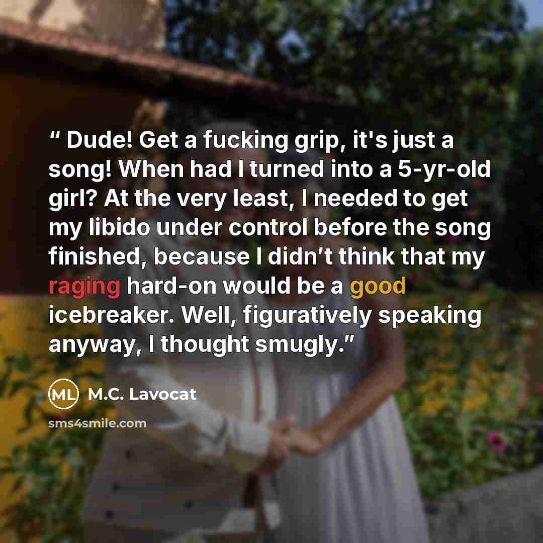 “Dude! Get a fucking grip, it's just a song! When had I turned into a 5-yr-old girl? At the very least, I needed to get my libido under control before the song finished, because I didn’t think that my raging hard-on would be a good icebreaker. Well, figuratively speaking anyway, I thought smugly.” quote by M.C. Lavocat