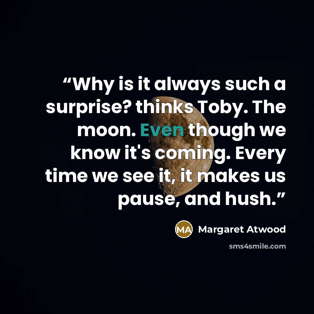 “Why is it always such a surprise? thinks Toby. The moon. Even though we know it's coming. Every time we see it, it makes us pause, and hush.” quote by Margaret Atwood