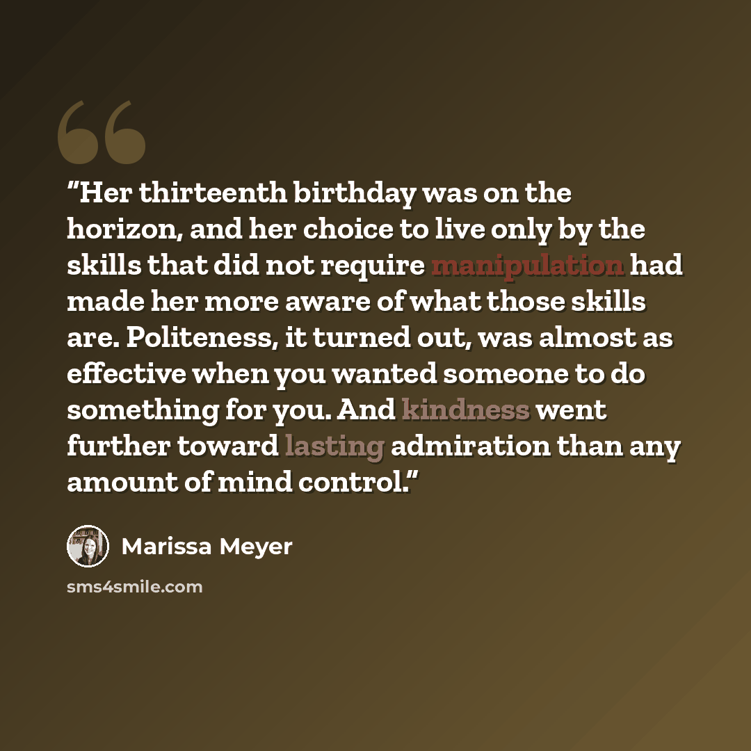“Her thirteenth birthday was on the horizon, and her choice to live only by the skills that did not require manipulation had made her more aware of what those skills are. Politeness, it turned out, was almost as effective when you wanted someone to do something for you. And kindness went further…” quote by Marissa Meyer