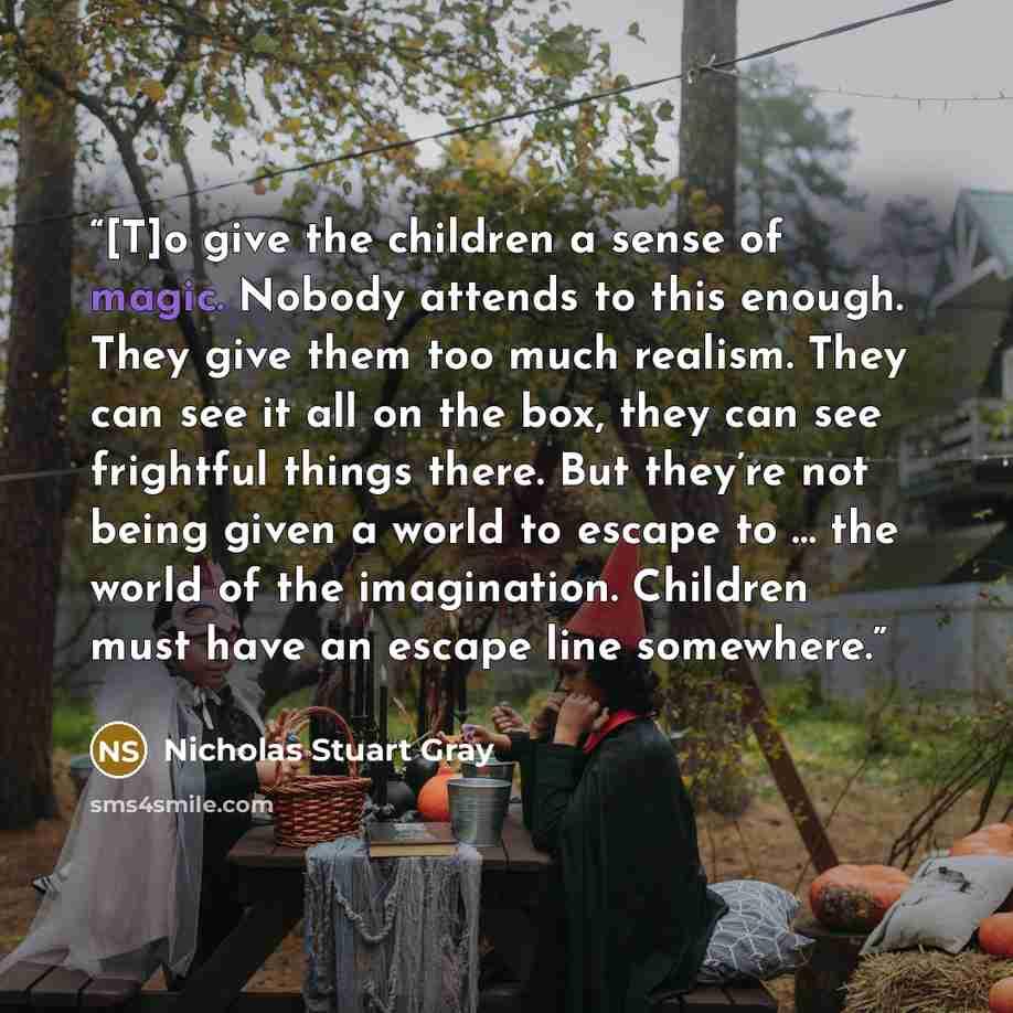 “[T]o give the children a sense of magic. Nobody attends to this enough. They give them too much realism. They can see it all on the box, they can see frightful things there. But they’re not being given a world to escape to … the world of the imagination. Children must have an escape line somewhere.” quote by Nicholas Stuart Gray